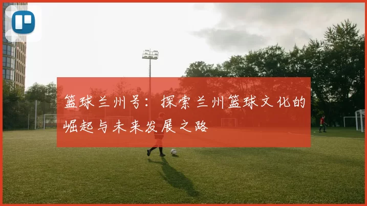篮球兰州号：探索兰州篮球文化的崛起与未来发展之路