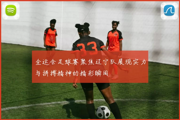 全运会足球赛聚焦辽宁队展现实力与拼搏精神的精彩瞬间