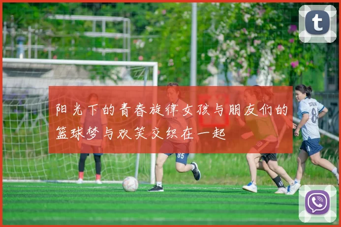 阳光下的青春旋律女孩与朋友们的篮球梦与欢笑交织在一起