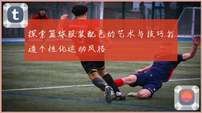 探索篮球服装配色的艺术与技巧打造个性化运动风格