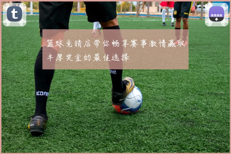 篮球竞猜店带你畅享赛事激情赢取丰厚奖金的最佳选择